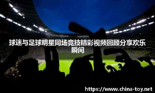 球迷与足球明星同场竞技精彩视频回顾分享欢乐瞬间